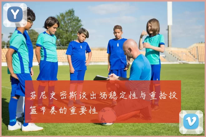 芬尼史密斯谈出场稳定性与重拾投篮节奏的重要性