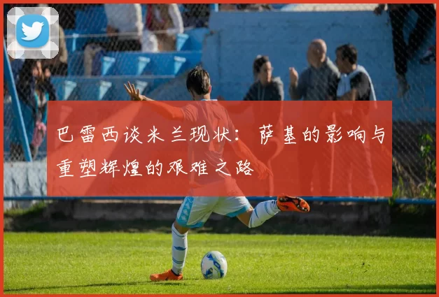 巴雷西谈米兰现状：萨基的影响与重塑辉煌的艰难之路