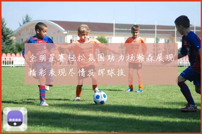 全明星赛轻松氛围助力杨瀚森展现精彩表现尽情发挥球技