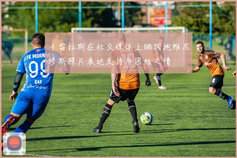 卡雷拉斯在社交媒体上晒拥抱维尼修斯照片表达支持与团结之情