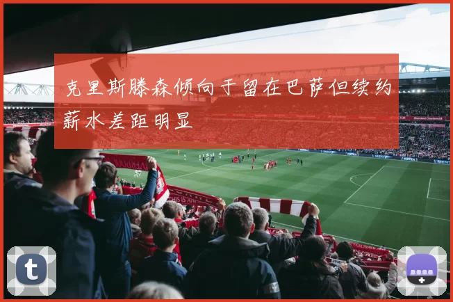 克里斯滕森倾向于留在巴萨但续约薪水差距明显