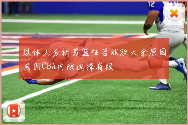 媒体人分析男篮征召旅欧大余原因或因CBA内线选择有限